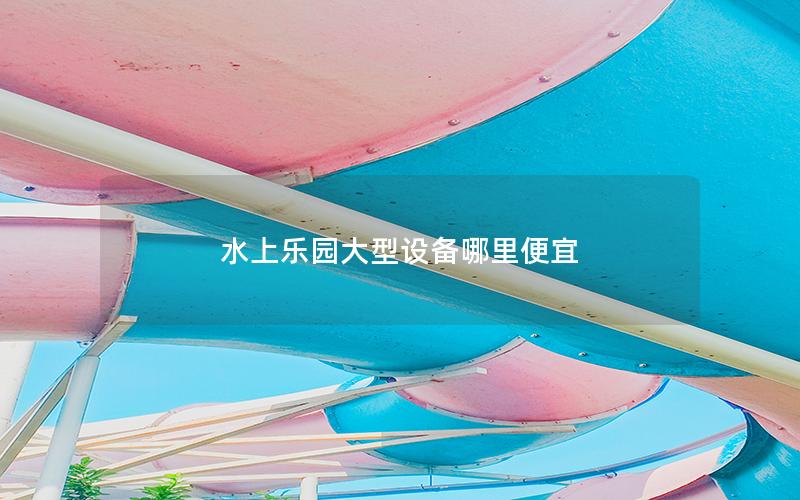 水上樂園大型設(shè)備哪里便宜 水上樂園大型設(shè)備哪里便宜